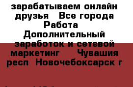 зарабатываем онлайн друзья - Все города Работа » Дополнительный заработок и сетевой маркетинг   . Чувашия респ.,Новочебоксарск г.